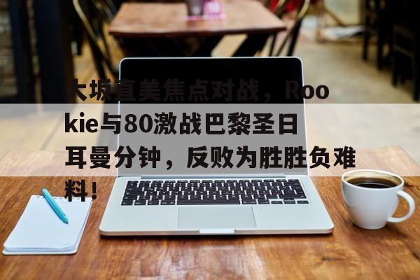 大坂直美焦点对战，Rookie与80激战巴黎圣日耳曼分钟，反败为胜胜负难料！的简单介绍-爱游戏APP